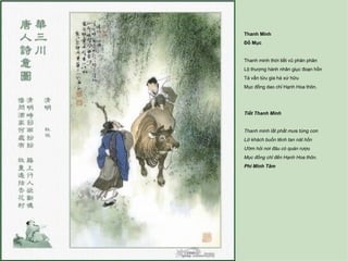 Thanh Minh
Đỗ Mục


Thanh minh thời tiết vũ phân phân
Lộ thượng hành nhân giục đoạn hồn
Tá vấn tửu gia hà xứ hữu
Mục đồng dao chỉ Hạnh Hoa thôn.




Tiết Thanh Minh


Thanh minh lất phất mưa từng cơn
Lữ khách buồn tênh tan nát hồn
Ướm hỏi nơi đâu có quán rượu
Mục đồng chỉ đến Hạnh Hoa thôn.
Phí Minh Tâm
 