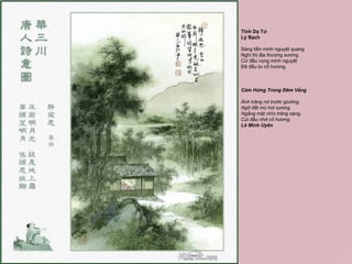 Tĩnh Dạ Tứ
Lý Bạch

Sàng tiền minh nguyệt quang
Nghi thị địa thượng sương
Cử đầu vọng minh nguyệt
Đê đầu tư cố hương.



Cảm Hứng Trong Đêm Vắng

Ánh trăng rơi trước giường,
Ngỡ đất mù hơi sương.
Ngẩng mặt nhìn trăng sáng,
Cúi đầu nhớ cố hương.
Lê Minh Uyên
 