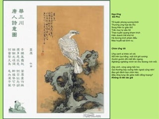 Họa Ưng
Đỗ Phủ

Tố luyện phong sương khởi
Thương ưng họa tác thù
Song thân tư giảo thố
Trắc mục tự sầu hồ
Thao tuyền quang kham trích
Hiên doanh thế khả hô
Hà đương kích phàm điểu
Mao huyết sái bình vu.


Chim Ưng Vẽ

Ưng xanh ai khéo vẽ vời,
Nổi trên lụa trắng, một trời gió sương.
Gườm gườm đôi mắt liếc ngang,
Nghiêng nghiêng mình né như đương rình mồi.

Dây xinh, vòng sáng hẳn hoi,
Gọi thường bay xuống hiên ngoài cũng nên!
Bao giờ đánh bọn chim hèn,
Máu lông tung rắc giữa miền đồng hoang?
Không rõ tên tác giả
 