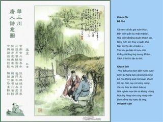 Khách Chí
Đỗ Phủ


Xá nam xá bắc giai xuân thủy ,
Ðản kiến quần âu nhật nhật lai .
Hoa kiến bất tằng duyên khách tảo ,
Bồng môn kim thủy vị quân khai .
Bàn tôn thị viễn vô kiêm vị ,
Tôn tửu gia bần chỉ cựu phôi .
Khẳng dữ lãng ông tương đối ẩm ,
Cách ly hô thủ tận dư bôi.


Khách Đến
Phía Bắc phía Nam đẵm nước xuân
Chim âu hằng bữa viếng tưng bừng
Lối hoa không quét mời quan khách
Có bạn hôm nay mở cổng mừng
Xa chợ thức ăn đành thiếu vị
Nhà nghèo rượu ẩm có không chừng
Mời ông hàng xóm cùng nâng chén
Ðem hết ra đây rượu đã lưng.
Phí Minh Tâm
 