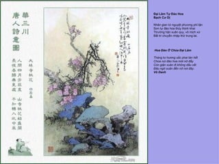 Đại Lâm Tự Đào Hoa
Bạch Cư Dị

Nhân gian tứ nguyệt phương phỉ tận
Sơn tự đào hoa thủy thịnh khai
Ttrường hận xuân quy, vô mịch xứ
Bất tri chuyển nhập thử trung lai.



Hoa Đào Ở Chùa Đại Lâm

Tháng tư hương sắc phai tàn hết
Chùa núi đào hoa mới nở đầy
Còn giận xuân đi không dấu vết
Đâu ngờ xuân đến nở nơi đây.
Vô Danh
 