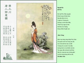 Nguyệt Dạ
Đỗ Phủ


Kim dạ Phu Châu nguyệt,
Khuê trung chỉ độc khan.
Dao liên tiểu nhi nữ,
Vị giải ức Trường An.
Hương vụ vân hoàn thấp,
Thanh huy ngọc tý hàn.
Hà thời ỷ hư hoảng,
Song chiếu lệ ngân can.




Đêm Trăng


Ðêm nay trăng sáng khắp Phù Châu
Cô quạnh mình em trong các lầu
Con nhỏ tuổi thơ nào có biết
Trường An xa cách ở nơi đâu
Sương thơm rơi ướt đầm mái tóc
Tay ngọc đêm dài lạnh buốt đau
Nào lúc cùng tựa sau trướng gấm
Lệ khô chung bóng hết âu sầu.
Phí Minh Tâm
 