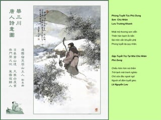 Phùng Tuyết Túc Phù Dung
Sơn Chủ Nhân
Lưu Trường Khanh


Nhật mộ thương sơn viễn
Thiên hàn bạch ốc bần
Sài môn vấn khuyển phệ
Phong tuyết dạ quy nhân.




Gặp Tuyết Trọ Tại Nhà Chủ Nhân
Phù Dung


Chiều hôm hòn núi thẳm
Trời lạnh mái tranh nghèo
Chó sủa đâu ngoài ngỏ
Người về đêm tuyết gieo.
Lê Nguyễn Lưu
 