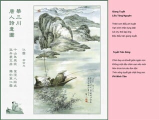 Giang Tuyết
Liễu Tông Nguyên


Thiên sơn điểu phi tuyệt
Vạn kính nhân tung diệt
Cô chu thôi lạp ông
Độc điếu hàn giang tuyết.




Tuyết Trên Sông


Chim bay xa khuất giữa ngàn non
Không một dấu chân vạn nẻo mòn
Nón lá áo tơi câu đơn độc
Trên sông tuyết giá chặt lòng son.
Phí Minh Tâm
 