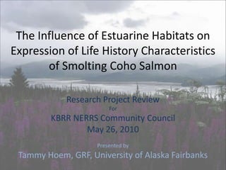  The Influence of Estuarine Habitats on Expression of Life History Characteristics of Smolting Coho Salmon Research Project Review For KBRR NERRS Community Council May 26, 2010 Presented by Tammy Hoem, GRF, University of Alaska Fairbanks 
