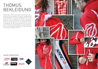 tHÖMUS
BeKLeiDUnG
Mehr Modelle, noch mehr Auswahl, eine erhöhte Funktio-
nalität und feinste Details und Finessen charakterisieren
die Modellpalette der thömus-Bekleidung 2011/12. wir
bieten Dir auch im Segment der Frauen- und Kinder-
kollektionen sowie der Freeride- und der Freizeitkollek-
tionen ein breites Spektrum an neuen Farben, Grössen
und Modellen. Mit den neuen Merinoshirts, den Prima-
loft- und Schoeller-textilien gehen wir unseren weg: nur
beste und komfortabelste Materialien finden Anwendung
in der thömus-Kollektion 2011/12.




Unsere snowpartner:
 