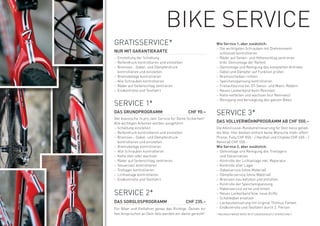 BiKe SerViCe
GrAtiSSerViCe*                                             Wie Service 1, aber zusätzlich:
                                                           – Die wichtigsten Schrauben mit Drehmoment-
NUR MIT GARANTIEKARTE                                        schlüssel kontrollieren
– einstellung der Schaltung                                – räder auf Seiten- und Höhenschlag zentrieren
– reifendruck kontrollieren und einstellen                   (inkl. Demontage der reifen)
– Bremsen-, Gabel- und Dämpferdruck                        – Demontage und reinigung des kompletten Antriebs
  kontrollieren und einstellen                             – Gabel und Dämpfer auf Funktion prüfen
– Bremsbeläge kontrollieren                                – Bremsscheiben richten
– Alle Schrauben kontrollieren                             – Speichenspannung kontrollieren
– räder auf Seitenschlag zentrieren                        – Freilaufservice bei Dt-Swiss- und Mavic-rädern
– endkontrolle und testfahrt                               – neues Lenkerband beim rennvelo
                                                           – Kette entfetten und wachsen (nur rennvelo)
                                                           – reinigung und Versieglung des ganzen Bikes
SerViCe 1*
DAS GRUNDPROGRAMM                             CHF 90.–     SerViCe 3*
Der klassische 1x pro Jahr Service für Deine Sicherheit!
Alle wichtigen Arbeiten werden ausgeführt:                 DAS VOLLVERWöHNPROGRAMM AB CHF 550.–
– Schaltung einstellen                                     Die Allinclusive-rundumerneuerung für Dein heiss gelieb-
– reifendruck kontrollieren und einstellen                 tes Velo. Hier bleiben einfach keine wünsche mehr offen!
– Bremsen-, Gabel- und Dämpferdruck                        Preise: Fully CHF 850.– / Hardtail und Citybike CHF 650.– /
  kontrollieren und einstellen                             rennrad CHF 550.–
– Bremsbeläge kontrollieren                                Wie Service 2, aber zusätzlich:
– Alle Schrauben kontrollieren                             – Demontage und reinigung des tretlagers
– Kette ölen oder wachsen                                    und Steuersatzes
– räder auf Seitenschlag zentrieren                        – Kontrolle der Lichtanlage inkl. reparatur
– Steuersatz kontrollieren                                 – Kontrolle aller Lager
– tretlager kontrollieren                                  – Gabelservice (ohne Material)
– Lichtanlage kontrollieren                                – Dämpferservice (ohne Material)
– endkontrolle und testfahrt                               – Bremsen neu befüllen und entlüften
                                                           – Kontrolle der Speichenspannung
                                                           – nabenservice vorne und hinten
SerViCe 2*                                                 – neues Lenkerband bzw. neue Griffe
                                                           – Schaltkabel ersetzen
DAS SORGLOSPROGRAMM                          CHF 235.–     – Lackausbesserung mit original thömus Farben
Für Biker und Vielfahrer genau das richtige. Deinen ho-    – endkontrolle und testfahrt durch 2. Person
hen Ansprüchen an Dein Velo werden wir damit gerecht!      * MeHrAUFwAnD wirD iM StUnDenAnSAtz VerreCHnet.
 