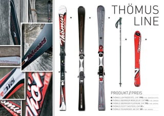tHÖMUS
               Line
❶   ❷   ❸




                             ❹                       ❺




            PrODUKt // PreiS
            ❶ tHÖMUS LiGHtriDer rtC, CHF 1990.– inKL. BinDUnG & PLAtte
            ❷ tHÖMUS OBerriDer wOrLDCUP, CHF 990.– inKL. BinDUnG
            ❸ tHÖMUS OBerriDer PLAtinUM, CHF 790.– inKL. BinDUnG
            ❹	tHÖMUS /SCOtt SKiStOCK, CHF 59.–
            ❺ tHÖMUS yOUnGriDer, AB CHF 189.– inKL. BinDUnG
 