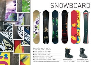 SnOwBOArD
             ❶                  ❷             ❸             ❹                      ❺                    ❻




PrODUKt// PreiS
❶ VÖLKL yAVAnnA, CHF 599.– / 540.–
❷ VÖLKL SeLeCtA, CHF 1099.– / 990.–
❸	VÖLKL COAL Xt, CHF 899.– / 810.–
❹ SALOMOn iDOL LADy, CHF 729.– / 650.–
❺ BUrtOn CUStOM, CHF 830.– / 750.–
❻ F2 SiLBerPFeiL CArBOn, CHF 1049.– / 950.–       BURTON IMPERIAL            SALOMON MALAMUTE
FÜR WEITERE MODELLE SIEHE MARKENVERZEICHNIS.      PreiS: CHF 420.– / 380.–   PreiS: CHF 449.– / 400.–
 
