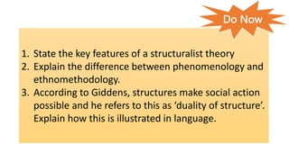 1. State the key features of a structuralist theory
2. Explain the difference between phenomenology and
ethnomethodology.
3. According to Giddens, structures make social action
possible and he refers to this as ‘duality of structure’.
Explain how this is illustrated in language.
Do Now
 