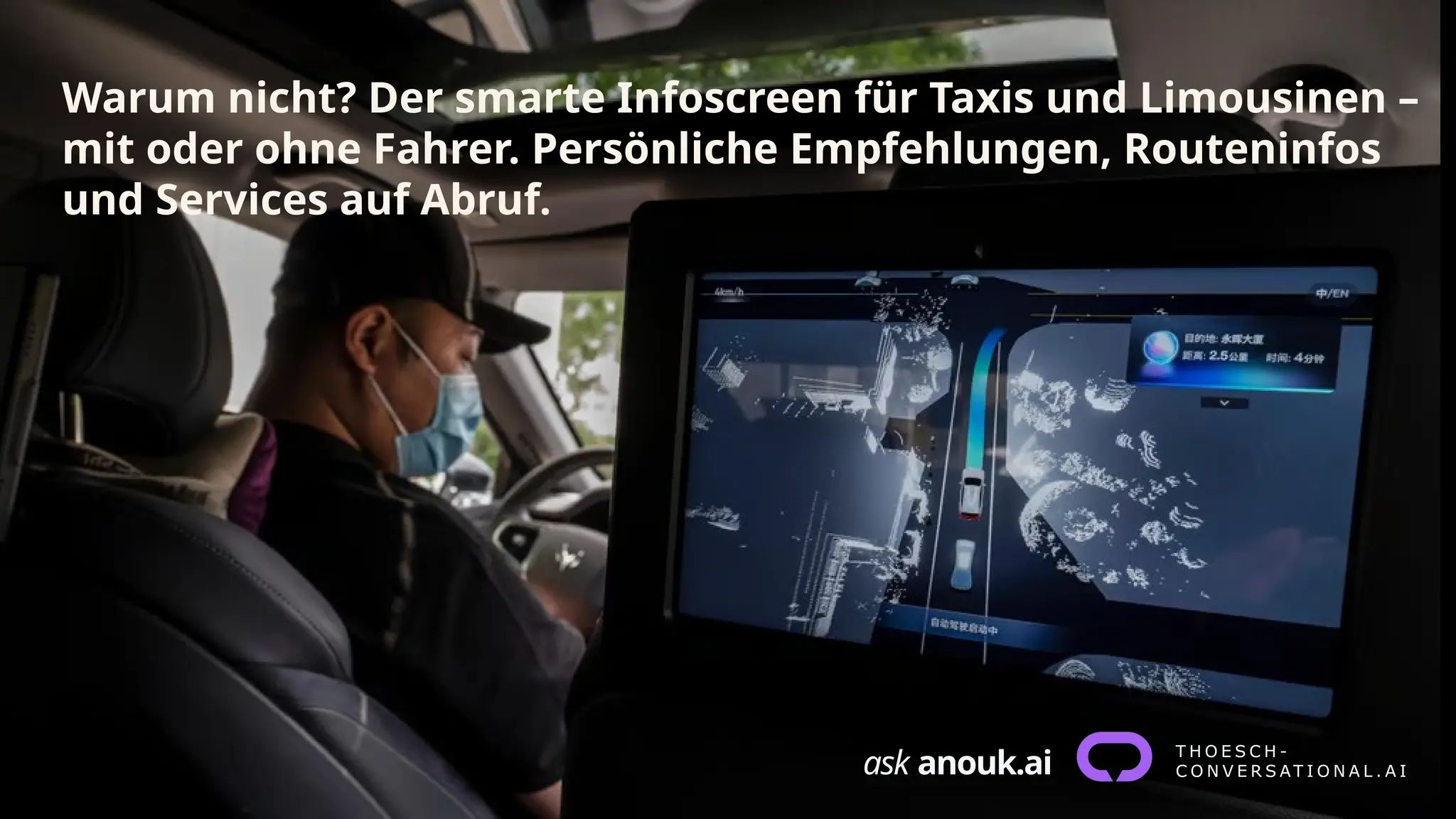 ask anouk.ai
Warum nicht? Der smarte Infoscreen für Taxis und Limousinen –
mit oder ohne Fahrer. Persönliche Empfehlungen, Routeninfos
und Services auf Abruf.
 
