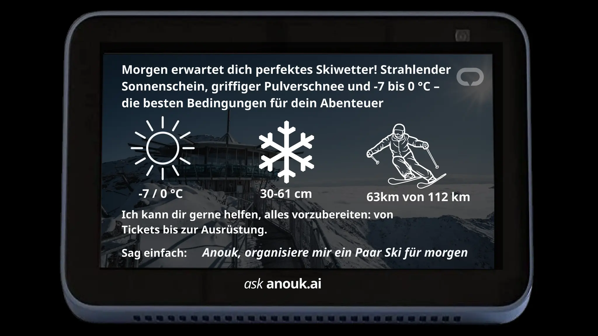 ask anouk.ai
Morgen erwartet dich perfektes Skiwetter! Strahlender
Sonnenschein, griffiger Pulverschnee und -7 bis 0 °C –
die besten Bedingungen für dein Abenteuer
-7 / 0 °C 30-61 cm 63km von 112 km
Ich kann dir gerne helfen, alles vorzubereiten: von
Tickets bis zur Ausrüstung.
Anouk, organisiere mir ein Paar Ski für morgen
Sag einfach:
 