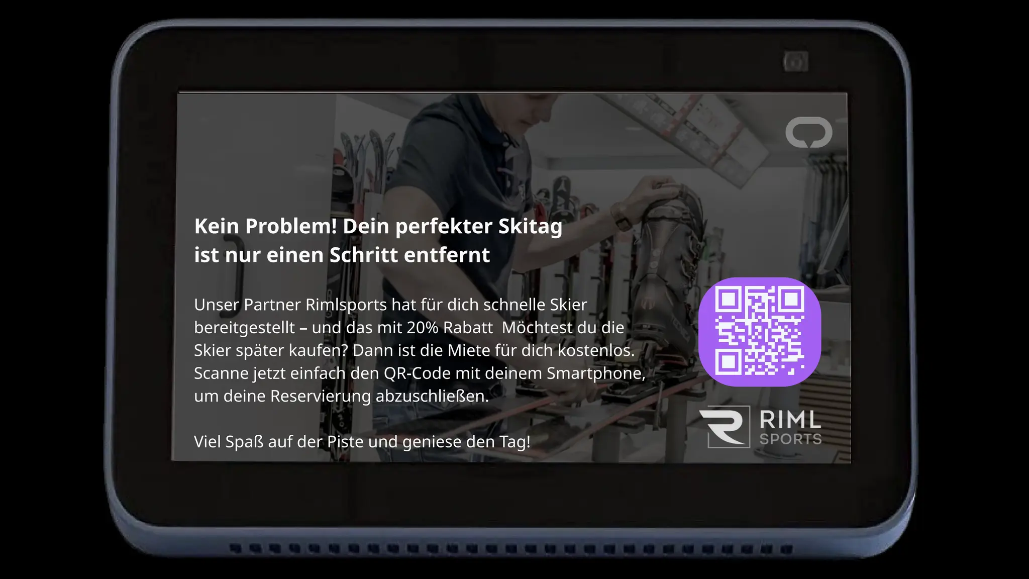 Kein Problem! Dein perfekter Skitag
ist nur einen Schritt entfernt
Unser Partner Rimlsports hat für dich schnelle Skier
bereitgestellt – und das mit 20% Rabatt Möchtest du die
Skier später kaufen? Dann ist die Miete für dich kostenlos.
Scanne jetzt einfach den QR-Code mit deinem Smartphone,
um deine Reservierung abzuschließen.
Viel Spaß auf der Piste und geniese den Tag!
 