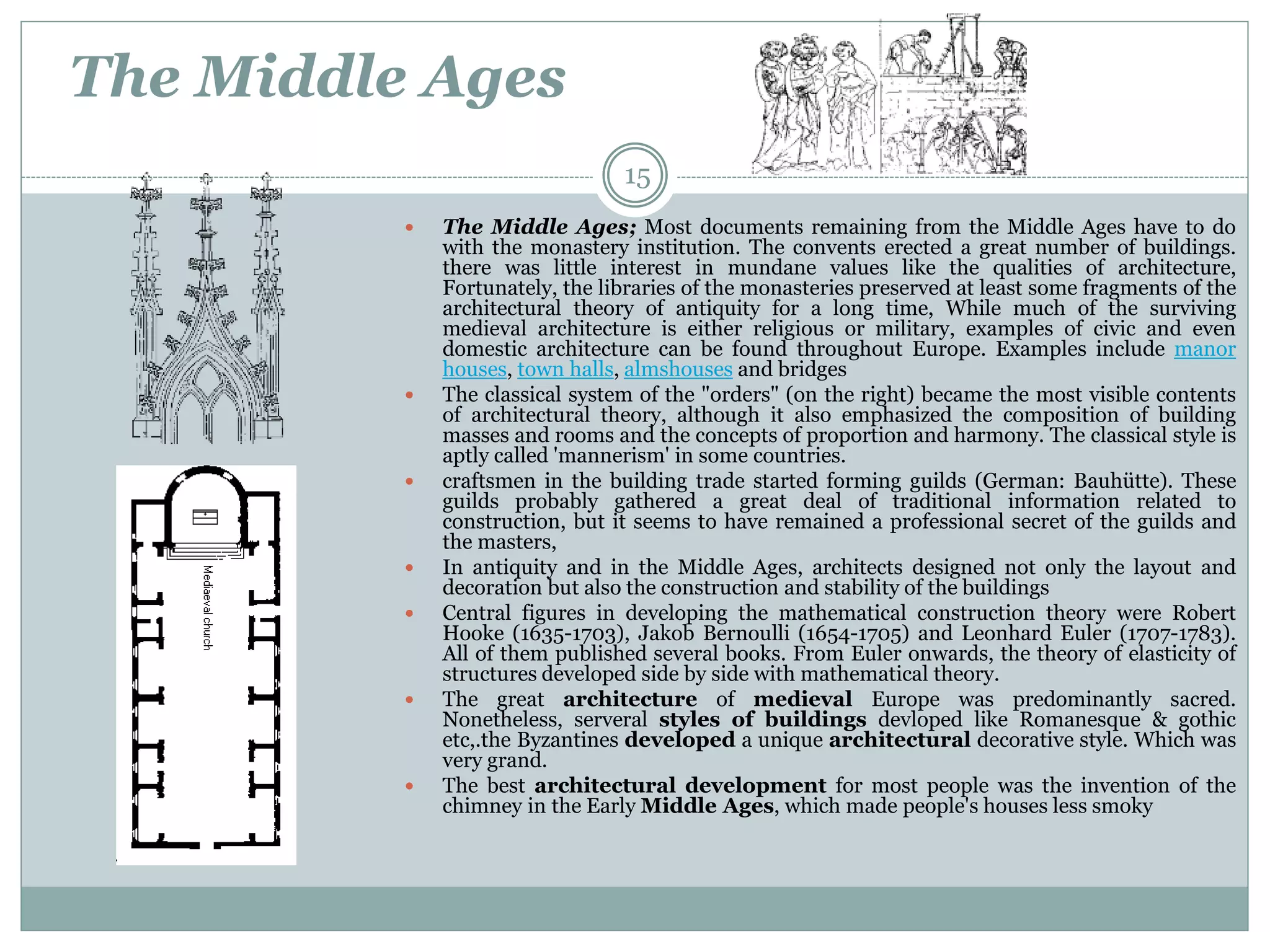 The Middle Ages
 The Middle Ages; Most documents remaining from the Middle Ages have to do
with the monastery institution. The convents erected a great number of buildings.
there was little interest in mundane values like the qualities of architecture,
Fortunately, the libraries of the monasteries preserved at least some fragments of the
architectural theory of antiquity for a long time, While much of the surviving
medieval architecture is either religious or military, examples of civic and even
domestic architecture can be found throughout Europe. Examples include manor
houses, town halls, almshouses and bridges
 The classical system of the "orders" (on the right) became the most visible contents
of architectural theory, although it also emphasized the composition of building
masses and rooms and the concepts of proportion and harmony. The classical style is
aptly called 'mannerism' in some countries.
 craftsmen in the building trade started forming guilds (German: Bauhütte). These
guilds probably gathered a great deal of traditional information related to
construction, but it seems to have remained a professional secret of the guilds and
the masters,
 In antiquity and in the Middle Ages, architects designed not only the layout and
decoration but also the construction and stability of the buildings
 Central figures in developing the mathematical construction theory were Robert
Hooke (1635-1703), Jakob Bernoulli (1654-1705) and Leonhard Euler (1707-1783).
All of them published several books. From Euler onwards, the theory of elasticity of
structures developed side by side with mathematical theory.
 The great architecture of medieval Europe was predominantly sacred.
Nonetheless, serveral styles of buildings devloped like Romanesque & gothic
etc,.the Byzantines developed a unique architectural decorative style. Which was
very grand.
 The best architectural development for most people was the invention of the
chimney in the Early Middle Ages, which made people's houses less smoky
15
 