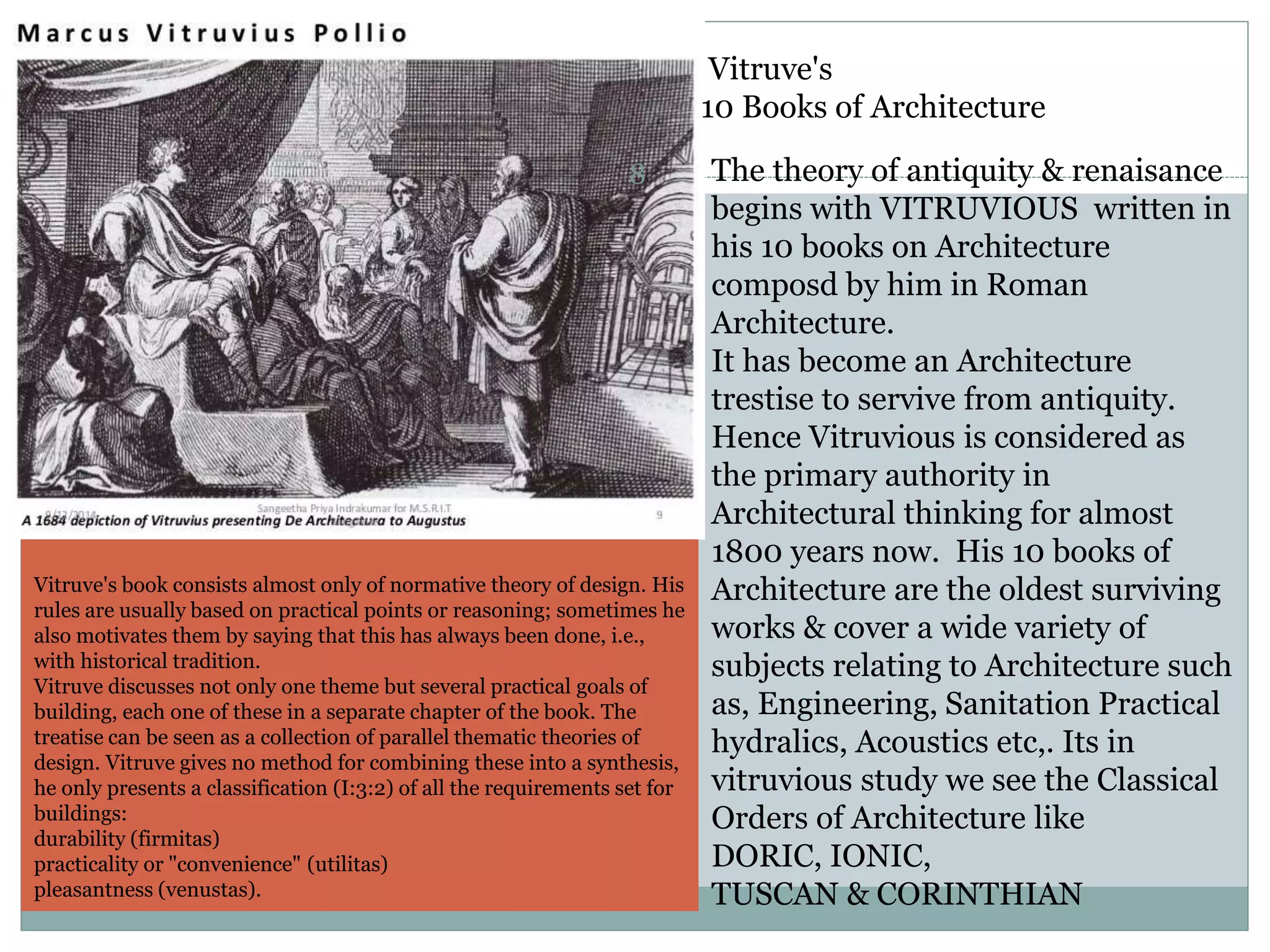 Vitruve's
10 Books of Architecture
The theory of antiquity & renaisance
begins with VITRUVIOUS written in
his 10 books on Architecture
composd by him in Roman
Architecture.
It has become an Architecture
trestise to servive from antiquity.
Hence Vitruvious is considered as
the primary authority in
Architectural thinking for almost
1800 years now. His 10 books of
Architecture are the oldest surviving
works & cover a wide variety of
subjects relating to Architecture such
as, Engineering, Sanitation Practical
hydralics, Acoustics etc,. Its in
vitruvious study we see the Classical
Orders of Architecture like
DORIC, IONIC,
TUSCAN & CORINTHIAN
Vitruve's book consists almost only of normative theory of design. His
rules are usually based on practical points or reasoning; sometimes he
also motivates them by saying that this has always been done, i.e.,
with historical tradition.
Vitruve discusses not only one theme but several practical goals of
building, each one of these in a separate chapter of the book. The
treatise can be seen as a collection of parallel thematic theories of
design. Vitruve gives no method for combining these into a synthesis,
he only presents a classification (I:3:2) of all the requirements set for
buildings:
durability (firmitas)
practicality or "convenience" (utilitas)
pleasantness (venustas).
8
 