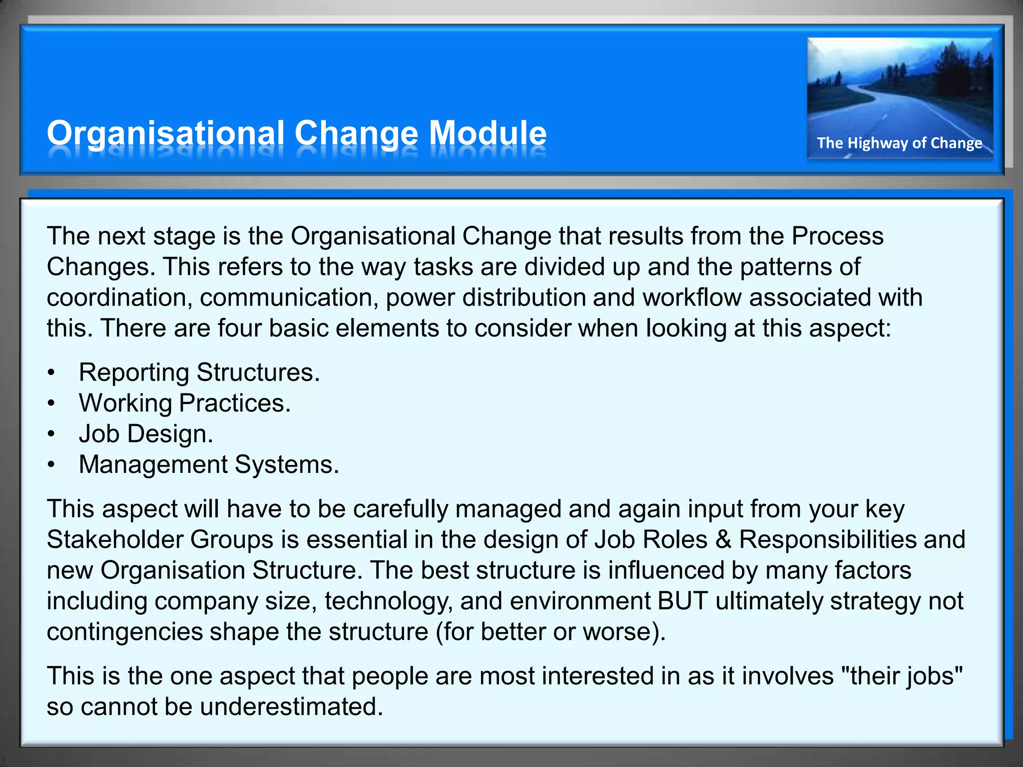 Organisational Change Module                                           The Highway of Change




The next stage is the Organisational Change that results from the Process
Changes. This refers to the way tasks are divided up and the patterns of
coordination, communication, power distribution and workflow associated with
this. There are four basic elements to consider when looking at this aspect:
•   Reporting Structures.
•   Working Practices.
•   Job Design.
•   Management Systems.
This aspect will have to be carefully managed and again input from your key
Stakeholder Groups is essential in the design of Job Roles & Responsibilities and
new Organisation Structure. The best structure is influenced by many factors
including company size, technology, and environment BUT ultimately strategy not
contingencies shape the structure (for better or worse).
This is the one aspect that people are most interested in as it involves "their jobs"
so cannot be underestimated.
 