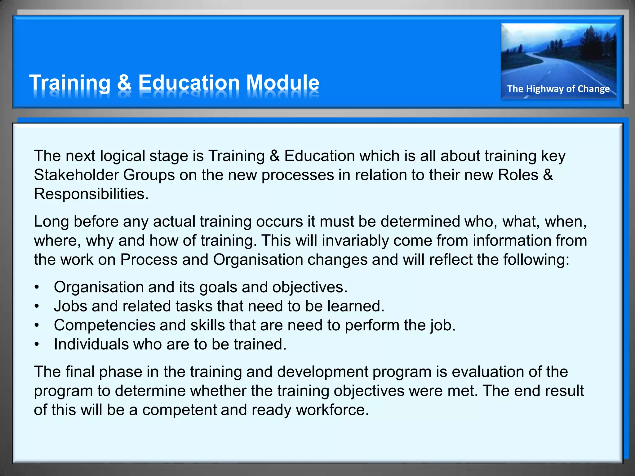 Training & Education Module                                          The Highway of Change




The next logical stage is Training & Education which is all about training key
Stakeholder Groups on the new processes in relation to their new Roles &
Responsibilities.
Long before any actual training occurs it must be determined who, what, when,
where, why and how of training. This will invariably come from information from
the work on Process and Organisation changes and will reflect the following:
•   Organisation and its goals and objectives.
•   Jobs and related tasks that need to be learned.
•   Competencies and skills that are need to perform the job.
•   Individuals who are to be trained.
The final phase in the training and development program is evaluation of the
program to determine whether the training objectives were met. The end result
of this will be a competent and ready workforce.
 