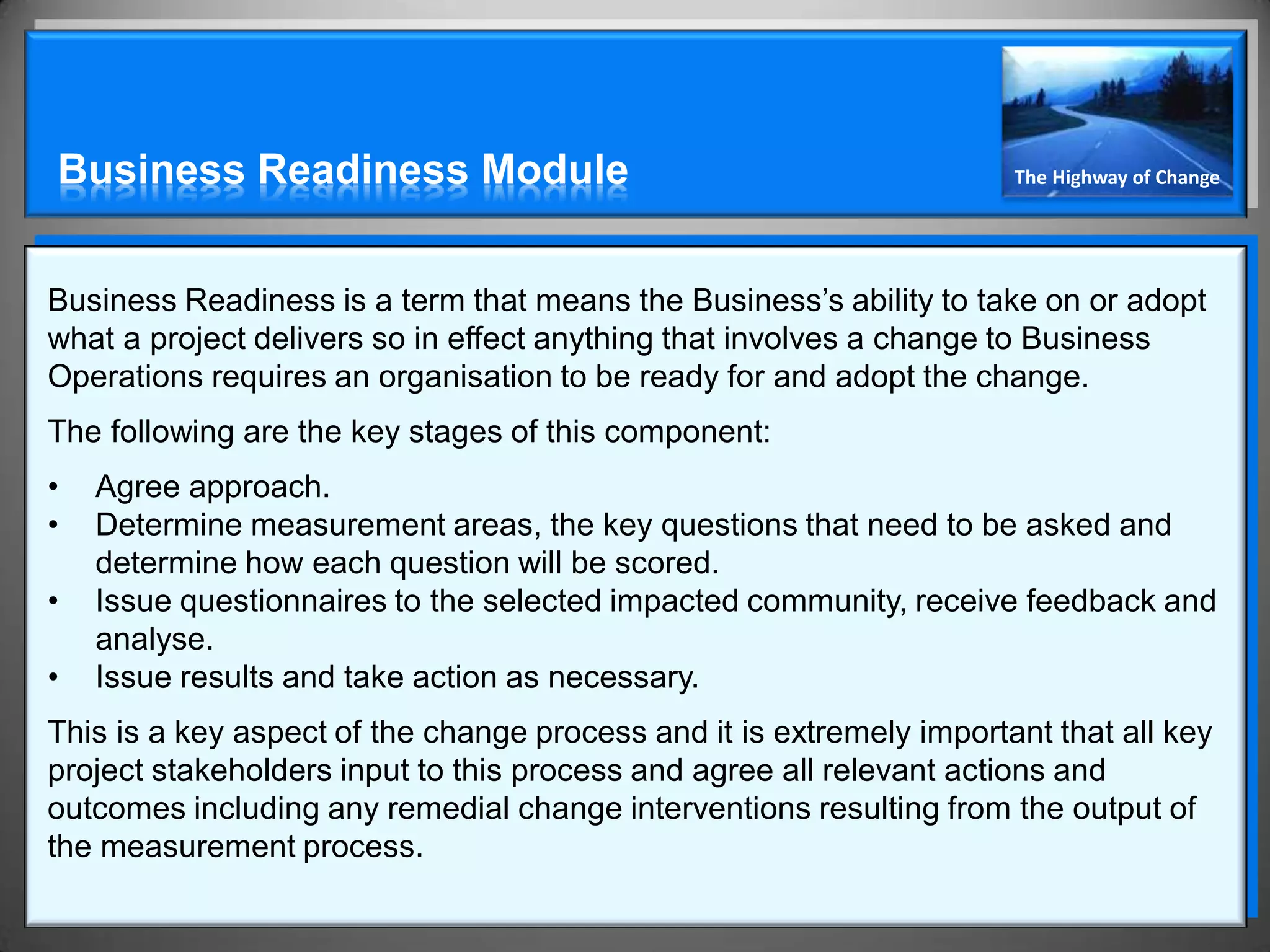 Business Readiness Module                                             The Highway of Change




Business Readiness is a term that means the Business’s ability to take on or adopt
what a project delivers so in effect anything that involves a change to Business
Operations requires an organisation to be ready for and adopt the change.
The following are the key stages of this component:
•   Agree approach.
•   Determine measurement areas, the key questions that need to be asked and
    determine how each question will be scored.
•   Issue questionnaires to the selected impacted community, receive feedback and
    analyse.
•   Issue results and take action as necessary.
This is a key aspect of the change process and it is extremely important that all key
project stakeholders input to this process and agree all relevant actions and
outcomes including any remedial change interventions resulting from the output of
the measurement process.
 