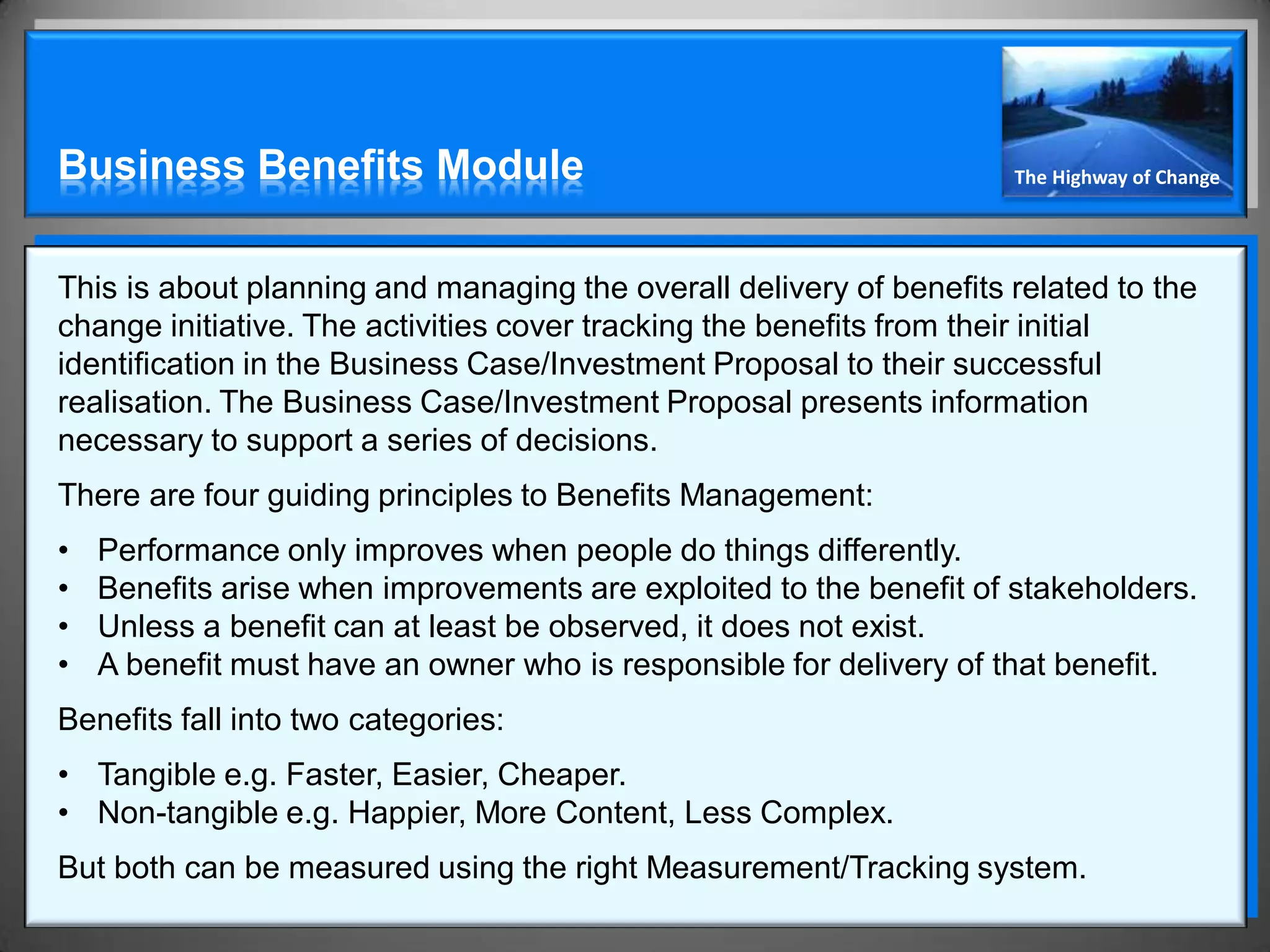 Business Benefits Module                                             The Highway of Change




This is about planning and managing the overall delivery of benefits related to the
change initiative. The activities cover tracking the benefits from their initial
identification in the Business Case/Investment Proposal to their successful
realisation. The Business Case/Investment Proposal presents information
necessary to support a series of decisions.
There are four guiding principles to Benefits Management:
•   Performance only improves when people do things differently.
•   Benefits arise when improvements are exploited to the benefit of stakeholders.
•   Unless a benefit can at least be observed, it does not exist.
•   A benefit must have an owner who is responsible for delivery of that benefit.
Benefits fall into two categories:
• Tangible e.g. Faster, Easier, Cheaper.
• Non-tangible e.g. Happier, More Content, Less Complex.
But both can be measured using the right Measurement/Tracking system.
 