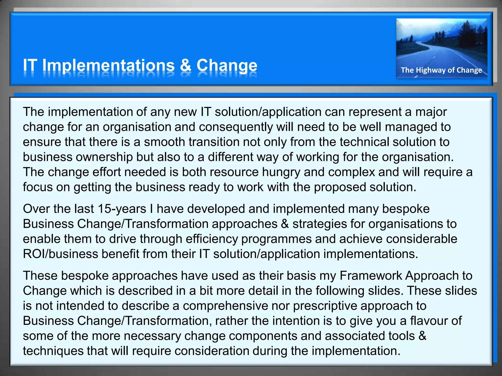 IT Implementations & Change                                          The Highway of Change




The implementation of any new IT solution/application can represent a major
change for an organisation and consequently will need to be well managed to
ensure that there is a smooth transition not only from the technical solution to
business ownership but also to a different way of working for the organisation.
The change effort needed is both resource hungry and complex and will require a
focus on getting the business ready to work with the proposed solution.
Over the last 15-years I have developed and implemented many bespoke
Business Change/Transformation approaches & strategies for organisations to
enable them to drive through efficiency programmes and achieve considerable
ROI/business benefit from their IT solution/application implementations.
These bespoke approaches have used as their basis my Framework Approach to
Change which is described in a bit more detail in the following slides. These slides
is not intended to describe a comprehensive nor prescriptive approach to
Business Change/Transformation, rather the intention is to give you a flavour of
some of the more necessary change components and associated tools &
techniques that will require consideration during the implementation.
 