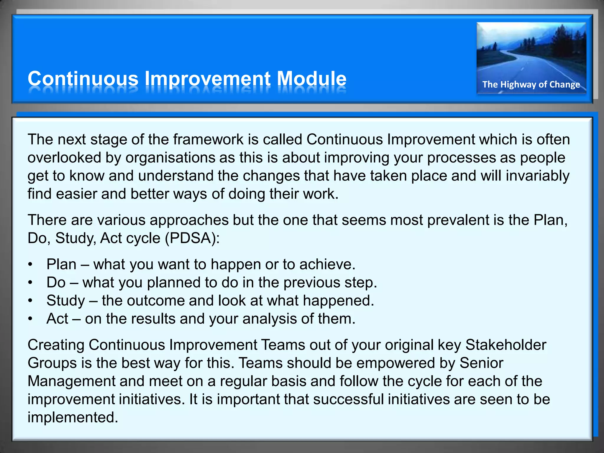 Continuous Improvement Module                                           The Highway of Change




The next stage of the framework is called Continuous Improvement which is often
overlooked by organisations as this is about improving your processes as people
get to know and understand the changes that have taken place and will invariably
find easier and better ways of doing their work.
There are various approaches but the one that seems most prevalent is the Plan,
Do, Study, Act cycle (PDSA):
•   Plan – what you want to happen or to achieve.
•   Do – what you planned to do in the previous step.
•   Study – the outcome and look at what happened.
•   Act – on the results and your analysis of them.
Creating Continuous Improvement Teams out of your original key Stakeholder
Groups is the best way for this. Teams should be empowered by Senior
Management and meet on a regular basis and follow the cycle for each of the
improvement initiatives. It is important that successful initiatives are seen to be
implemented.
 