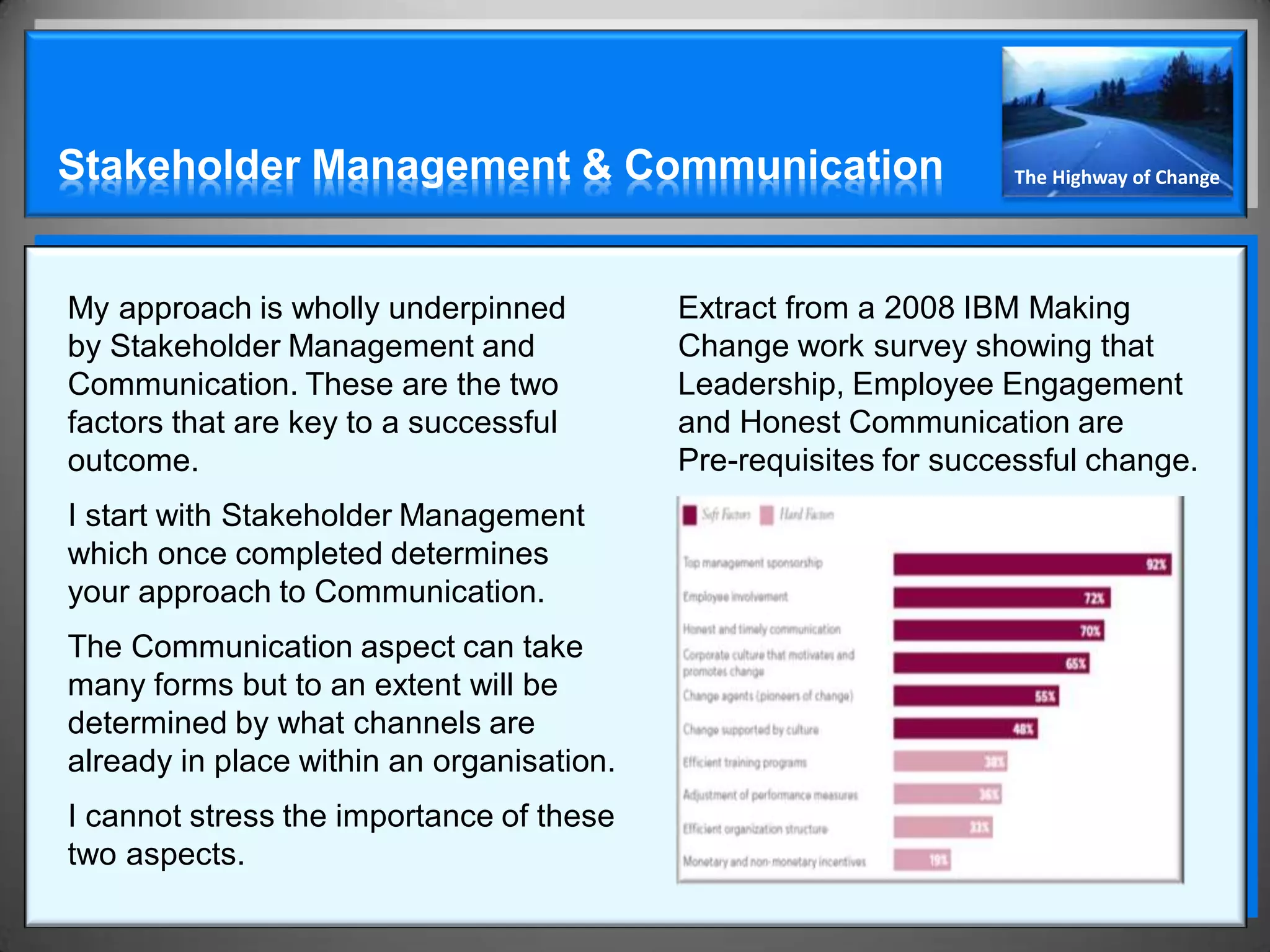 Stakeholder Management & Communication                            The Highway of Change




My approach is wholly underpinned          Extract from a 2008 IBM Making
by Stakeholder Management and              Change work survey showing that
Communication. These are the two           Leadership, Employee Engagement
factors that are key to a successful       and Honest Communication are
outcome.                                   Pre-requisites for successful change.
I start with Stakeholder Management
which once completed determines
your approach to Communication.
The Communication aspect can take
many forms but to an extent will be
determined by what channels are
already in place within an organisation.
I cannot stress the importance of these
two aspects.
 