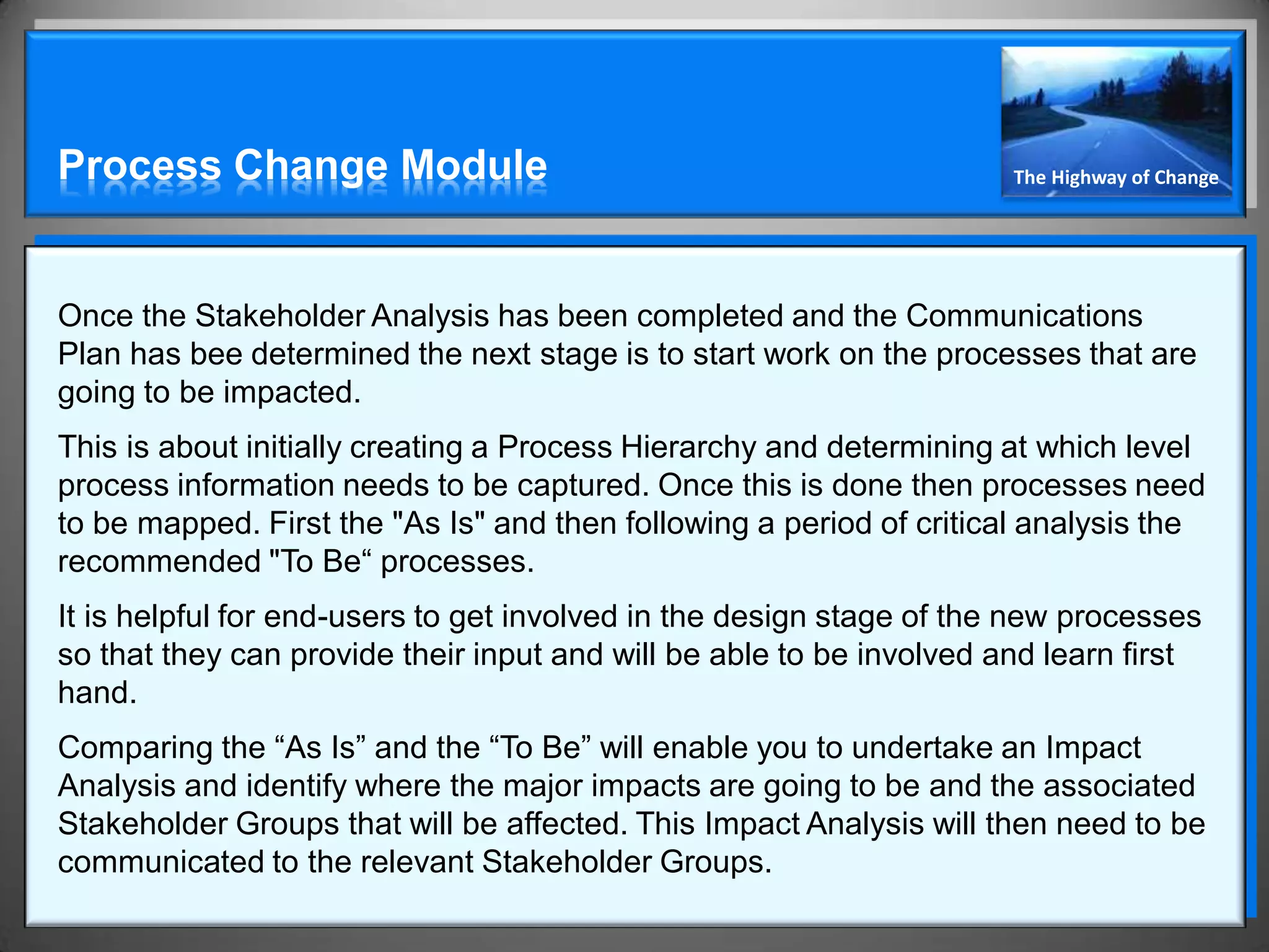 Process Change Module                                                 The Highway of Change




Once the Stakeholder Analysis has been completed and the Communications
Plan has bee determined the next stage is to start work on the processes that are
going to be impacted.
This is about initially creating a Process Hierarchy and determining at which level
process information needs to be captured. Once this is done then processes need
to be mapped. First the "As Is" and then following a period of critical analysis the
recommended "To Be“ processes.
It is helpful for end-users to get involved in the design stage of the new processes
so that they can provide their input and will be able to be involved and learn first
hand.
Comparing the “As Is” and the “To Be” will enable you to undertake an Impact
Analysis and identify where the major impacts are going to be and the associated
Stakeholder Groups that will be affected. This Impact Analysis will then need to be
communicated to the relevant Stakeholder Groups.
 