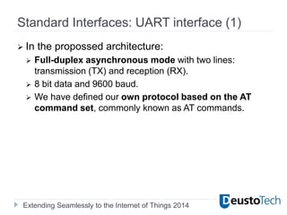 Extending Seamlessly to the Internet of Things 2014
Standard Interfaces: UART interface (1)
 In the propossed architecture:
 Full-duplex asynchronous mode with two lines:
transmission (TX) and reception (RX).
 8 bit data and 9600 baud.
 We have defined our own protocol based on the AT
command set, commonly known as AT commands.
 