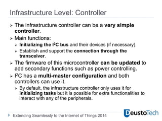 Extending Seamlessly to the Internet of Things 2014
Infrastructure Level: Controller
 The infrastructure controller can be a very simple
controller.
 Main functions:
 Initializing the I2C bus and their devices (if necessary).
 Establish and support the connection through the
transceiver.
 The firmware of this microcontroller can be updated to
add secondary functions such as power controlling.
 I2C has a multi-master configuration and both
controllers can use it.
 By default, the infrastructure controller only uses it for
initializing tasks but it is possible for extra functionalities to
interact with any of the peripherals.
 