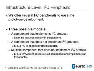 Extending Seamlessly to the Internet of Things 2014
Infrastructure Level: I2C Peripheals
 We offer several I2C peripherals to ease the
prototype development.
 Three possible models:
 A component that implements I2C protocol.
 It can be included directly in the platform.
 A component that does not implement I2C protocol.
 E.g. a I2C to specific protocol adapter.
 Multiple component that does not implement I2C protocol.
 E.g. a firmware that controls all component and implements an
I2C adapter.
 