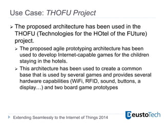 Extending Seamlessly to the Internet of Things 2014
Use Case: THOFU Project
 The proposed architecture has been used in the
THOFU (Technologies for the HOtel of the FUture)
project.
 The proposed agile prototyping architecture has been
used to develop Internet-capable games for the children
staying in the hotels.
 This architecture has been used to create a common
base that is used by several games and provides several
hardware capabilities (WiFi, RFID, sound, buttons, a
display…) and two board game prototypes
 