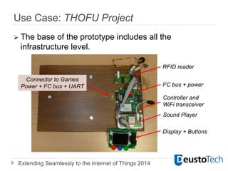 Extending Seamlessly to the Internet of Things 2014
Use Case: THOFU Project
 The base of the prototype includes all the
infrastructure level.
RFID reader
Controller and
WiFi transceiver
Sound Player
Display + Buttons
I2C bus + power
Connector to Games
Power + I2C bus + UART
 