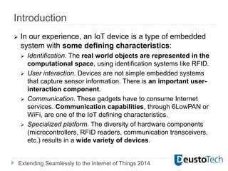 Extending Seamlessly to the Internet of Things 2014
Introduction
 In our experience, an IoT device is a type of embedded
system with some defining characteristics:
 Identification. The real world objects are represented in the
computational space, using identification systems like RFID.
 User interaction. Devices are not simple embedded systems
that capture sensor information. There is an important user-
interaction component.
 Communication. These gadgets have to consume Internet
services. Communication capabilities, through 6LowPAN or
WiFi, are one of the IoT defining characteristics.
 Specialized platform. The diversity of hardware components
(microcontrollers, RFID readers, communication transceivers,
etc.) results in a wide variety of devices.
 