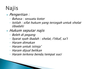  Pengertian :
◦ Bahasa : sesuatu kotor
◦ Istilah : sifat hukum yang tercegah untuk sholat
(ibadah)
 Hukum seputar najis
◦ Boleh di pegang
◦ Syarat syah ibadah : sholat, I’tikaf, sa’I
◦ Haram dimakan
◦ Haram untuk istinja’
◦ Haram dijual belikan
◦ Haram terkena benda/tempat suci
 