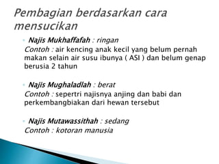 ◦ Najis Mukhaffafah : ringan
Contoh : air kencing anak kecil yang belum pernah
makan selain air susu ibunya ( ASI ) dan belum genap
berusia 2 tahun
◦ Najis Mughaladlah : berat
Contoh : sepertri najisnya anjing dan babi dan
perkembangbiakan dari hewan tersebut
◦ Najis Mutawassithah : sedang
Contoh : kotoran manusia
 