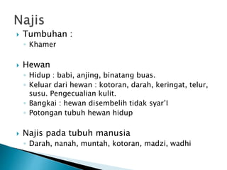  Tumbuhan :
◦ Khamer
 Hewan
◦ Hidup : babi, anjing, binatang buas.
◦ Keluar dari hewan : kotoran, darah, keringat, telur,
susu. Pengecualian kulit.
◦ Bangkai : hewan disembelih tidak syar’I
◦ Potongan tubuh hewan hidup
 Najis pada tubuh manusia
◦ Darah, nanah, muntah, kotoran, madzi, wadhi
 