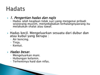 1. Pengertian hadas dan najis
◦ Hadas ialah keadaan tidak suci yang mengenai pribadi
seseorang muslim, menyebabakan terhalangnyaorang itu
melakukan shalat atau tawaf.
◦
 Hadas kecil. Mengeluarkan sesuatu dari dubur dan
atau kubul yang berupa :
◦ Air kencing.
◦ Tinja.
◦ Kentut.
 Hadas besar.
◦ Mengeluarkan mani.
◦ Hubungan kelamin.
◦ Terhentinya haid dan nifas.
 