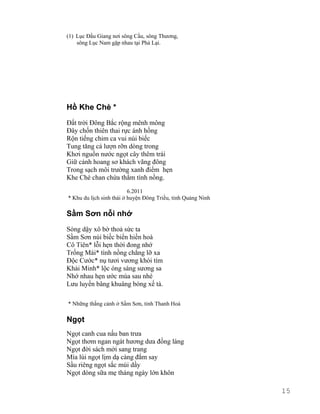 (1) Lục Đầu Giang nơi sông Cầu, sông Thương, 
sông Lục Nam gặp nhau tại Phả Lại. 
Hồ Khe Chè * 
Đất trời Đông Bắc rộng mênh mông 
Đây chốn thiên thai rực ánh hồng 
Rộn tiếng chim ca vui núi biếc 
Tung tăng cá lượn rỡn dòng trong 
Khơi nguồn nước ngọt cây thêm trái 
Giữ cảnh hoang sơ khách vãng đông 
Trong sạch môi trường xanh điểm hẹn 
Khe Chè chan chứa thắm tình nồng. 
6.2011 
* Khu du lịch sinh thái ở huyện Đông Triều, tỉnh Quảng Ninh 
Sầm Sơn nỗi nhớ 
Sóng dậy xô bờ thoả sức ta 
Sầm Sơn núi biếc biển hiền hoà 
Cô Tiên* lỗi hẹn thời đong nhớ 
Trống Mái* tình nồng chẳng lỡ xa 
Độc Cước* nụ tươi vương khói tím 
Khải Minh* lộc óng sáng sương sa 
Nhớ nhau hẹn ước mùa sau nhé 
Lưu luyến bâng khuâng bóng xế tà. 
* Những thắng cảnh ở Sầm Sơn, tỉnh Thanh Hoá 
Ngọt 
Ngọt canh cua nấu ban trưa 
Ngọt thơm ngan ngát hương dưa đồng làng 
Ngọt đời sách mới sang trang 
Mía lùi ngọt lịm dạ càng đắm say 
Sầu riêng ngọt sắc múi dầy 
Ngọt dòng sữa mẹ tháng ngày lớn khôn 
15 
 