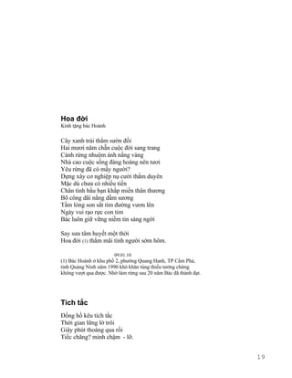 Hoa đời 
Kính tặng bác Hoành 
Cây xanh trải thẳm sườn đồi 
Hai mươi năm chẵn cuộc đời sang trang 
Cánh rừng nhuộm ánh nắng vàng 
Nhà cao cuộc sống đàng hoàng nên tươi 
Yêu rừng đã có mấy người? 
Dựng xây cơ nghiệp nụ cười thắm duyên 
Mặc dù chưa có nhiều tiền 
Chân tình bầu bạn khắp miền thân thương 
Bõ công dãi nắng dầm sương 
Tấm lòng son sắt tìm đường vươn lên 
Ngày vui rạo rực con tim 
Bác luôn giữ vững niềm tin sáng ngời 
Say sưa tâm huyết một thời 
Hoa đời (1) thắm mãi tình người sớm hôm. 
09.01.10 
(1) Bác Hoành ở khu phố 2, phường Quang Hanh, TP Cẩm Phả, 
tỉnh Quảng Ninh năm 1990 khó khăn túng thiếu tưởng chừng 
không vượt qua được. Nhờ làm rừng sau 20 năm Bác đã thành đạt. 
Tích tắc 
Đồng hồ kêu tích tắc 
Thời gian lững lờ trôi 
Giây phút thoáng qua rồi 
Tiếc chăng? mình chậm - lỡ. 
19 
 