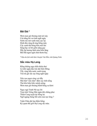 Bãi Dài * 
Mơn man gió thoảng mát nơi này 
Cát trắng bờ vui tình ngất ngây 
Sườn núi mờ xanh màu cực lạc 
Đỉnh đèo ráng đỏ áng hồng mây 
Cây xanh thả bóng hôn môi ấm 
Sóng bạc xô bờ giỡn nắng gay 
Đầy ắp hương lành mùa biển lặng 
Bãi Dài ngan ngát chút thơm bay. 
* Khu du lịch sinh thái ở huyện Vân Đồn, tỉnh Quảng Ninh. 
Sắc màu Hạ Long 
Rồng thiêng ngự chốn thiên thai 
Lô nhô ngàn đảo trải dài biển Đông 
Vẫy vùng bến nước xanh trong 
Trai tài gái sắc say lòng ngất ngây 
Xôn xao ngọn sóng vơi đầy 
Mải hôn" trái chín" đắm say tình nồng 
Thả hồn biển biếc mênh mông 
Mơn man gió thoảng bềnh bồng xa khơi 
Ngọc ngà Trinh Nữ say lời 
Trọn tình Trống Mái ngàn đời chẳng phai 
Thiên Cung tuyệt tác bồng lai 
Ngỡ ngàng Sửng Sốt sớm mai rực lòng ? 
Tuần Châu dải lụa thắm hồng 
Kỳ quan thế giới Hạ Long sắc màu. 
20 
 