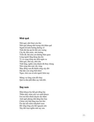 Nhớ quê 
Nhớ quê, nhớ thuở còn thơ 
Nhớ quê nhung nhớ mong chờ thăm quê 
Người đi luôn hướng đường về 
Tình đời ấm áp lời thề còn vương 
Cây đa, bến nước, sân trường 
Triền đê, bãi mía con đường thân quen 
Lòng người lắng đọng dịu êm 
Vi vu vọng tiếng sáo diều ngân xa 
Nhớ quê, nhớ mẹ, nhớ cha 
Tình làng, nghĩa xóm đượm đà thuỷ chung 
Nhớ sông tắm mát vẫy vùng 
Mục đồng xưa đã thành công xây đời 
Dạt dào con sóng biển khơi 
Ngao, tôm cua cá nên người hôm nay 
Mừng vui làng xóm đổi thay 
Quê ta như phố đắm say tình đời. 
Say sưa 
Đêm khuya hiu hắt gió đông lùa 
Thầm nhớ, trộm yêu vui cảnh khuya 
Em toả hồn nhiên duyên sắc thắm 
Anh ngời phong nhã dáng hào hoa 
Chớm yên tĩnh lặng trao hơi thở 
Êm dịu nỗi niềm mắcdưới mưa 
Đã vững lòng yêu thề nguyện ước 
Xây đời trọn nghĩa mãi say sưa. 
21 
 