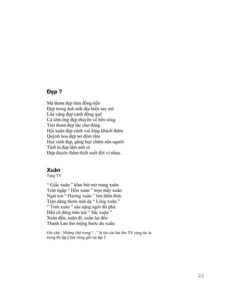 Đẹp ? 
Má thơm đẹp lúm đồng tiền 
Đẹp trong ánh mắt dịu hiền say mê 
Lúa vàng đẹp cánh đồng quê 
Cá tôm óng đẹp thuyền về bến sông 
Trái thơm đẹp lúc chợ đông 
Hội xuân đẹp cảnh vui lòng khách thăm 
Quỳnh hoa đẹp nở đêm rằm 
Học sinh đẹp, gắng học chăm nên người 
Tình ta đẹp lắm anh ơi 
Đẹp duyên thắm thiết suốt đời vì nhau . 
Xuân 
Tặng TV 
“ Giấc xuân ” khai bút mở trang xuân 
Tràn ngập “ Hồn xuân ” trọn mấy xuân 
Ngát toả “ Hương xuân ” tim thổn thức 
Trào dâng thơm mát dạ “ Lòng xuân ” 
“ Tình xuân ” sâu nặng ngời thi phú 
Dấu cũ dâng tràn toả “ Sắc xuân ” 
Xuân đến, xuân đi, xuân lại đến 
Thanh Lan thơ mộng bước du xuân. 
Ghi chú : Những chữ trong “...” là tên các bài thơ TV sáng tác in 
trong thi tập Chút riêng gửi lại tập 2 
22 
 