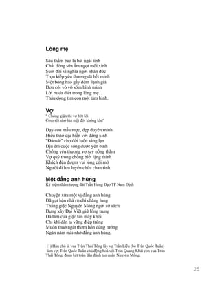 Lòng mẹ 
Sâu thẳm bao la bát ngát tình 
Chắt dòng sữa ấm ngọt môi xinh 
Suốt đời vì nghĩa ngời nhân đức 
Trọn kiếp yêu thương đã hết mình 
Một bóng hao gầy đêm lạnh giá 
Đơn côi vò võ sớm bình minh 
Lời ru da diết trong lòng mẹ... 
Thấu đọng tim con một tấm hình. 
Vợ 
" Chồng giận thì vợ bớt lời 
Cơm sôi nhỏ lửa một đời không khê" 
Dạy con mẫu mực, đẹp duyên mình 
Hiếu thảo dịu hiền với dáng xinh 
"Đáo để" cho đời luôn sáng lạn 
Dịu êm cuộc sống được yên bình 
Chồng yêu thương vợ say nồng thắm 
Vợ quý trọng chồng biết lặng thinh 
Khách đến đượm vui lòng cởi mở 
Người đi lưu luyến chứa chan tình. 
Một đấng anh hùng 
Kỷ niệm thăm tượng đài Trần Hưng Đạo TP Nam Định 
Chuyện xưa một vị đấng anh hùng 
Đã gạt hận nhà (1) chí chẳng lung 
Thắng giặc Nguyên Mông ngời sử sách 
Dựng xây Đại Việt giữ lòng trung 
Dã tâm của giặc tan mây khói 
Chí khí dân ta vững điệp trùng 
Muôn thuở ngát thơm hồn dũng tướng 
Ngàn năm mãi nhớ đấng anh hùng. 
(1) Hận chú là vua Trần Thái Tông lấy vợ Trần Liễu (bố Trần Quốc Tuấn) 
làm vợ; Trần Quốc Tuấn chủ động hoà với Trần Quang Khải con vua Trần 
Thái Tông, đoàn kết toàn dân đánh tan quân Nguyên Mông. 
25 
 