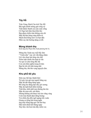 Tây Hồ 
Trâu Vàng, Đuôi Cáo tích Tây Hồ 
Bát ngát mênh mông gợn sóng xô 
Trấn Quốc thanh cao yêu cuộc sống 
Cổ Ngư lịch lãm thoả hồn thơ 
Bao phen chiến trận không sờn chí 
Mấy độ hào hùng sáng điểm tô 
Muôn đoá hồng tươi vui hẹn đến 
Đắm say tận hưởng dựng cơ đồ. 
Mừng khánh thọ 
Kính tặng bác Phạm Hữu Xuân phường Hà Tu 
Mừng bác Xuân nay tuổi bẩy lăm 
" Vườn nhà " cày xới vẫn hằng chăm 
Lời văn chọn lựa từng câu chữ 
Niêm luật chỉnh chu hợp tứ vần 
Vợ quí xẻ chia lòng đức độ 
Con yêu hiếu nghĩa trọng từ tâm 
Bạn bè chí cốt tình trang nhã 
Mừng thọ, thả thơ vọng nguyệt cầm. 
Khu phố tôi yêu 
Sớm nay thể dục thảnh thơi 
Trẻ già, trai gái mọi người hăng say 
Mặc dù dãi nắng hàng ngày 
Bõ công lao động dạn dày gió sương 
Mặc dù lạnh buốt đêm trường 
Tình khu, khối phố mọi đường ấm êm 
Mặc dù mưa ướt, ướt thêm 
Nhưng không ướt được trái tim vững vàng 
Cơm trưa thanh đạm đàng hoàng 
Vui chiều thu đến ngỡ ngàng tiếc xuân 
Giọng ca tiếng hát trong ngần 
áng mây hồng đẹp gợi vần thơ hay 
Dân luôn đoàn kết tháng ngày 
Xây khu văn hoá tràn đầy niềm vui. 
26 
 