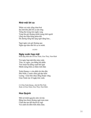 Nhớ mãi lời ca 
Nhộn vui cuộc sống chan hoà 
ấm tình khu phố lời ca rộn ràng 
Tiếng thơ trong trẻo ngân vang 
Vọng làn gió thoảng mênh mang tình người 
Lắng sâu trầm bổng phím đời 
Du dương tiếng hát rạng ngời dáng hoa... 
Ngọt ngào cơn gió thoảng qua 
Ngẩn ngơ tâm nhớ lời ca ru mình. 
10.2010 
Ngày xuân họp mặt 
Kính tặng nhân dân xã Giao Xuân, Giao Thuỷ, Nam Định 
Vui ngày họp mặt đón mùa xuân 
Tôm, cá, ngao, cua thắng bội phần 
Trải mượt lúa đồng xanh bát ngát 
Mênh mông biển cả thắm tình thân 
Xuân Quang (1) cửa phật rèn tâm đức 
Phú Ninh (1) nước chúa giữ đạo hiền 
Lương - Giáo bên nhau đồng thuận vững 
Giao Xuân rực rỡ ngập tràn xuân. 
(1) Chùa Xuân Quang ; nhà thờ Phú Ninh 
thuộc xã Giao Xuân, Giao Thuỷ, Nam Định. 
Hoa Quỳnh 
Mới nở trinh nguyên sớm vội tàn 
Động hoa thơm thoảng ngát mơn man 
Cành dao tạo thế duyên kỳ ngộ 
Vui cảnh êm đềm tình chứa chan. 
30 
 