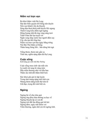Niềm vui trọn vẹn 
Ra khơi thăm vịnh Hạ Long 
Dạt dào biển quyện trời hồng nên duyên 
Xôn xao khách vãn du thuyền 
Sóng đùa thoả thích mắt huyền liếc ngang 
Thiên Cung kiều diễm ngỡ ngàng 
Hồng hoang nhũ đá óng vàng sáng tươi 
Tuần Châu dải lụa tuyệt vời 
Ngân vang nhạc nước bao người đắm say 
Cây cầu tựa thế rồng bay 
Niềm vui trọn vẹn bao ngày hằng trông 
Núi Bài Thơ thắm cờ hồng 
Thăm hang Sửng Sốt... bão dông bút ngà 
Tiếng thơm, thơm nức gần xa 
Tính sâu, nghĩa nặng đậm đà Hạ Long. 
Cuộc sống 
Kính tặng gia cảnh nhà Bác Hướng 
Cuộc sống mưu sinh vận mất còn 
Lá xanh vội rụng lá vàng mòn 
Dấu niềm thương nhớ vui bầu bạn 
Thấm sắc tình đời thắm thiết hơn 
Sức khoẻ gĩư gìn lo tập luyện 
Trong tâm mang nặng mãi tình con 
Nhang thơm dâng kính thờ tiên tổ 
Giữ đạo, trọng đời mãi biết ơn. 
Ngóng 
Ngóng bà về chợ chia quà 
Ngóng ông đón cháu đường xa học về 
Ngóng thuyền ắp cá ven đê 
Ngóng trời đất lúa đồng quê tốt bời 
Ngóng đêm, ngày mãi khôn vơi 
Trăm thương, ngàn nhớ em tôi ngóng tình. 
. 
31 
 