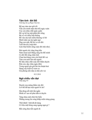 Tâm tình đời Bố 
Viết thay lời cụ Phạm Văn Cát 
Bố nay tám sáu tuổi rồi 
Vẫn còn minh mẫn như hồi ngày xuân 
Các con cháu chắt quây quần 
Bố vui kể lại một phần đời riêng 
Bà về với chốn linh thiêng 
Bố vừa sáu tuổi niềm thương vô bờ 
Mười năm sau lại ngẩn ngơ 
Ông con mất, Bố bơ vơ cõi đời 
Tuổi thơ đi ở một thời 
Làm thuê kiếm sống cuộc đời nhỏ nhoi. 
Đời người chí vững lòng bền 
Năm muơi tuổi Đảng sáng tên Bố mình 
Cả đời Bố sống chân tình 
Chan hoà hàng xóm yên bình Bố vui 
Tám con nuôi lớn nên người 
Rể dâu cháu chắt cuộc đời thắm duyên 
Răn con, dạy cháu ngày đêm 
Trong ngoài gìn giữ ấm êm thuận hoà 
Dựng xây kinh tế vươn xa 
Gia phong nền nếp cả nhà yên vui 
02.5.2010 
Ngõ chiều vẫn đợi 
Thân tặng TV 
Duyên xưa mộng thắm xây đời 
Lời thề đã hẹn một người tri ân? 
Sầu đong nỗi nhớ tần ngần 
Mình ơi! sao nỡ phai dần tơ duyên 
Tặng nhau một chút thơ hiền 
Những mong êm sóng khắp miền tràng giang 
Thôi đành ! tình đã dở dang 
Cô liêu một bóng sang ngang ngại gì ? 
Bến sông đưa tiễn người đi 
32 
 
