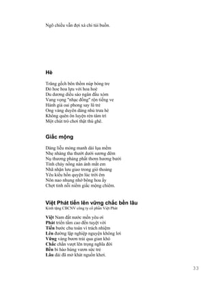 Ngõ chiều vẫn đợi xá chi tủi buồn. 
Hè 
Trăng gếch bên thềm núp bóng tre 
Đỏ hoe hoa lựu với hoa hoè 
Du dương diều sáo ngân đầu xóm 
Vang vọng "nhạc đồng" rộn tiếng ve 
Hành giả oai phong say lũ trẻ 
Ong vàng duyên dáng nhủ trưa hè 
Không quên ôn luyện rèn tâm trí 
Một chút trò chơi thật thú ghê. 
Giấc mộng 
Dáng liễu mỏng manh dải lụa mềm 
Nhẹ nhàng tha thướt dưới sương đêm 
Nụ thương phảng phất thơm hương bưởi 
Tình cháy nồng nàn ánh mắt em 
Nhã nhặn lưu giao trong gió thoảng 
Yêu kiều hồn quyện lúc trời êm 
Nôn nao nhung nhớ bông hoa ấy 
Chợt tỉnh nỗi niềm giấc mộng chiêm. 
Việt Phát tiến lên vững chắc bền lâu 
Kính tặng CBCNV công ty cổ phần Việt Phát 
Việt Nam đất nước mến yêu ơi 
Phát triển tầm cao đến tuyệt vời 
Tiến bước chu toàn vì trách nhiệm 
Lên đường lập nghiệp nguyện không lơi 
Vững vàng bươn trải qua gian khó 
Chắc chắn vượt lên trọng nghĩa đời 
Bền bỉ hào hùng vươn sức trẻ 
Lâu dài đã mở khát nguồn khơi. 
33 
 