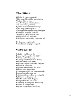 Viếng đài liệt sĩ 
Chốn hư vô, chốn trang nghiêm 
Thẳng hàng, thẳng lối ấm êm nghĩa tình 
Vì dân vì Đảng hy sinh 
Trọn đời vì nghĩa, vì tình nước non 
Tuổi hai mươi sáng tâm hồn 
Ngàn thu muôn thuở vẫn còn nhớ ghi 
Nghĩa trang rợp bóng quân đi 
Nghiêng mình viếng bạn chẳng gì nhạt phai 
Hương trầm ngan ngát tượng đài 
Thoả hồn liệt sỹ ấm nơi suối vàng 
Quê hương đổi mới sang trang 
Giao thương rộng mở vững vàng muôn nơi 
Dù rằng vắng bóng trên đời 
Vẫn in đậm nét rạng ngời công Anh. 
Vần thơ cuộc đời 
Cuộc đời với những vần thơ 
Bao suy nghĩ tháng năm chờ là đây? 
Viết thay nhật ký hàng ngày 
Để làm kỷ niệm tràn đầy niềm thương 
Phần đời đi khắp chiến trường 
Góp công thắng Mỹ kiên cường xông pha 
Phần đời nở rộ đơm hoa 
Học hành thời giỏi mới là tinh thông 
Phần đời mang hết tấm lòng 
ở trong doanh nghiệp góp công tháng ngày 
Bao thành tích gắng hăng say 
Hoàn thành nhiệm vụ dựng xây nước nhà 
Nghỉ hưu cuộc sống chan hoà 
Phần đời còn lại vẫn là đang yêu 
Dưỡng sinh thể dục sớm chiều 
Bảo ban lớp trẻ những điều thân thương 
Khỏe vui có ích mọi đường 
Ông luôn là một tấm gương nếp nhà. 
36 
 