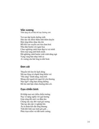Vấn vương 
Thân tặng chị em Đội thể dục Dưỡng sinh 
Vui sao tập luyện dưỡng sinh 
Dẻo dai sức khoẻ thắm tình thêm duyên 
Rộn ràng khúc nhạc dịu êm 
Bồi hồi xao xuyến con tim chan hoà 
Như đàn bướm với ngàn hoa 
Chao nghiêng cánh lượn đẹp ta vui mình 
Sớm mai rạng ánh bình minh 
Đã nghiêng cánh bướm xinh xinh dáng ngà 
Vọng vang bản nhạc tình ca 
Ai vương câu hát lòng ta nhớ hoài. 
Đơn côi 
Thuyền trôi len lỏi lạch dòng 
Mà sao lòng cứ chạnh lòng khôn vơi 
"Dù căng" tránh nắng, mưa trời 
Mong chờ người tới ngọt lời yêu thương 
Nào ngờ? vắng bạn chung đường 
Để ôm mãi hận chán chường đơn côi. 
Cựu chiến binh 
Đi khắp mọi nơi chốn chiến trường 
Nay về nặng nghĩa với quê hương 
Góp công đổi mới vui đầm ấm 
Chung sức xây đời vuợt gió sương 
Tận tụy dẻo dai vì nghiệp lớn 
Âu lo đoàn kết sẵn lòng thương 
Tình đời lính cựu luôn gìn giữ… 
Phúc trọn niềm vui đất nước cường. 
38 
 